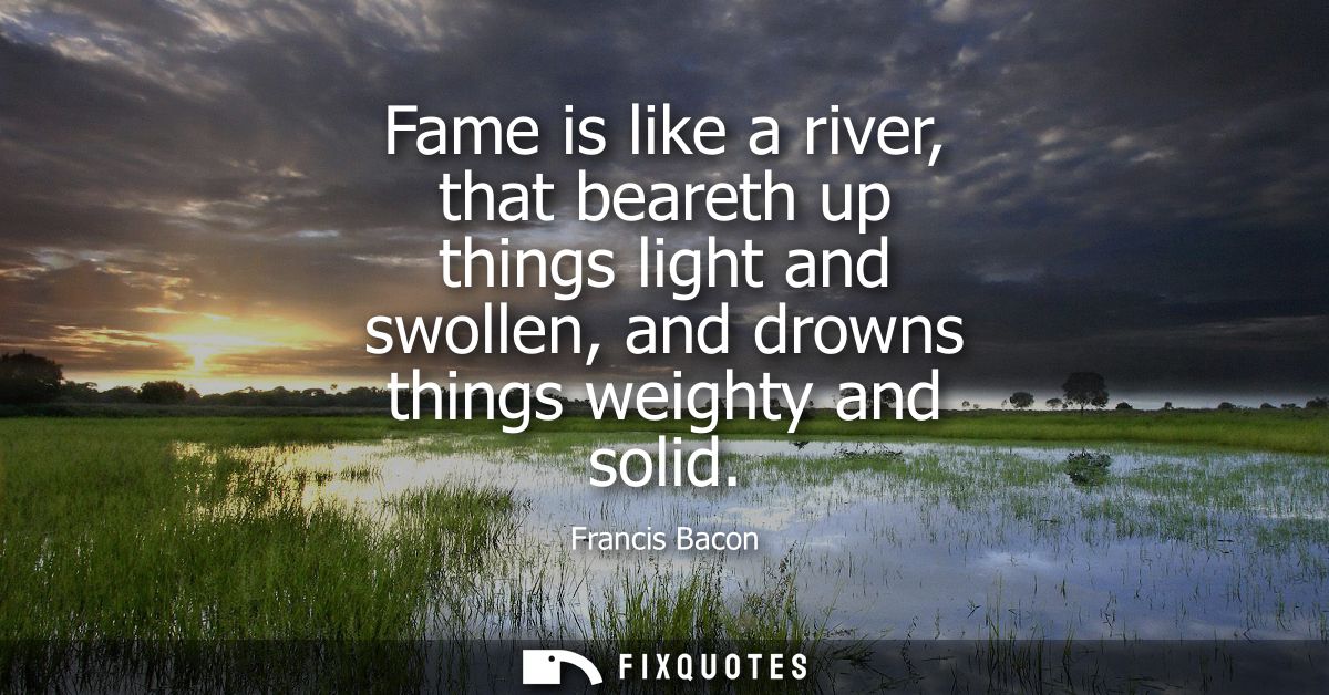 Fame is like a river, that beareth up things light and swollen, and drowns things weighty and solid