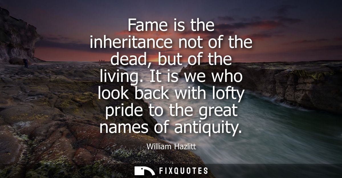 Fame is the inheritance not of the dead, but of the living. It is we who look back with lofty pride to the great names o