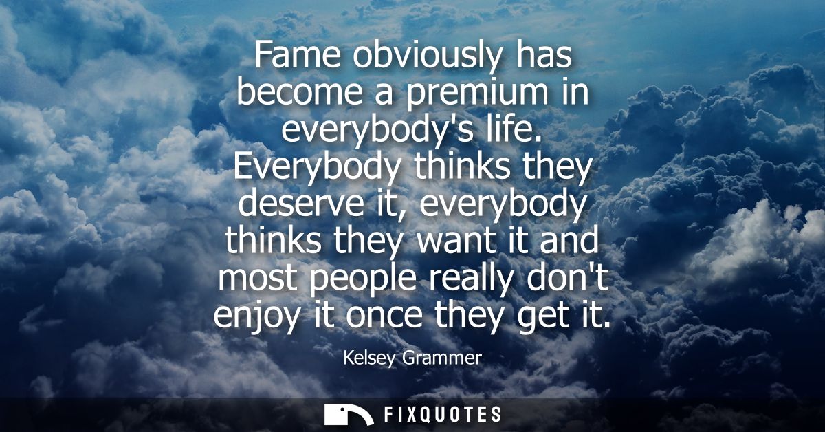 Fame obviously has become a premium in everybodys life. Everybody thinks they deserve it, everybody thinks they want it 