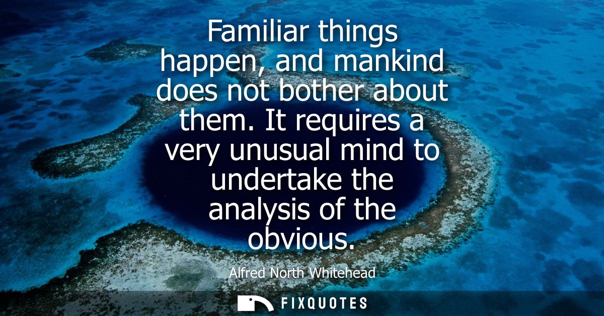 Familiar things happen, and mankind does not bother about them. It requires a very unusual mind to undertake the analysi