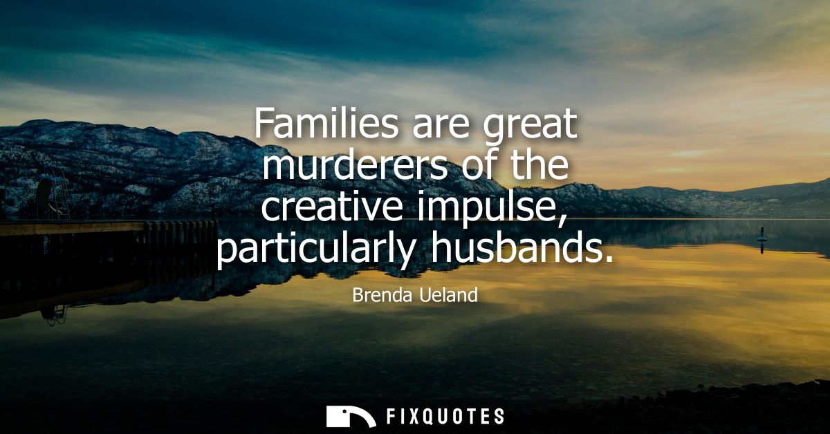 Families are great murderers of the creative impulse, particularly husbands