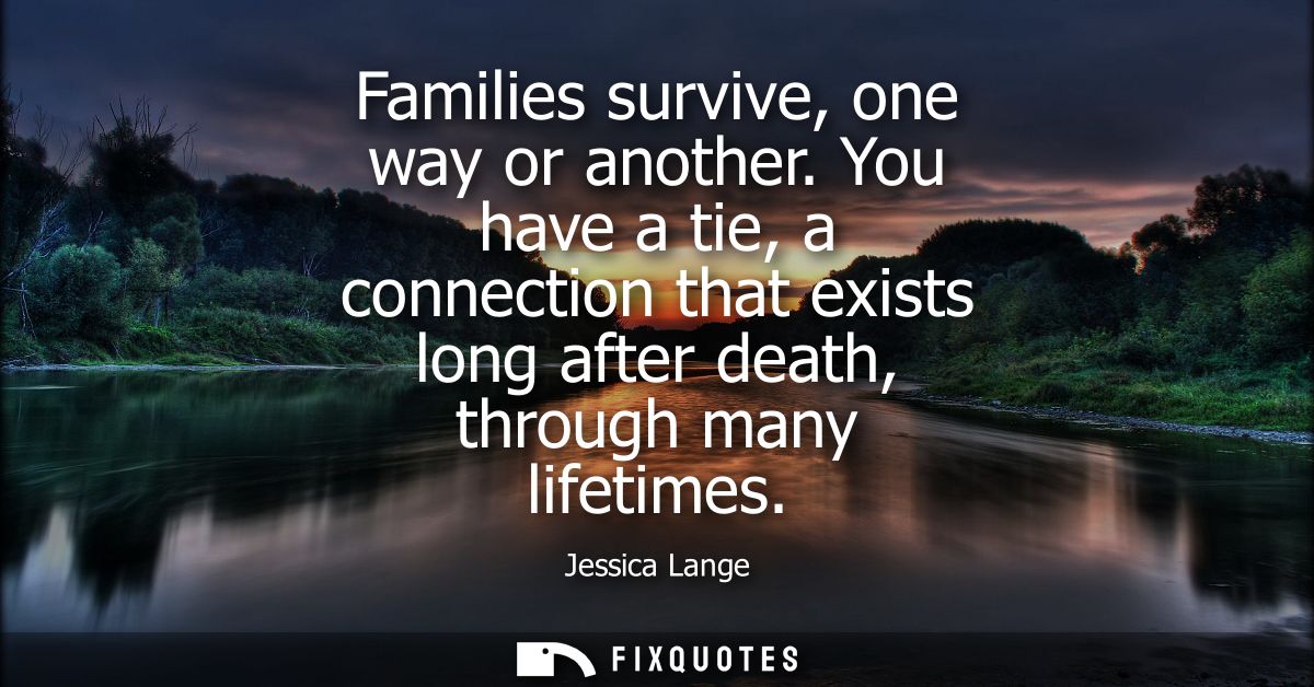 Families survive, one way or another. You have a tie, a connection that exists long after death, through many lifetimes
