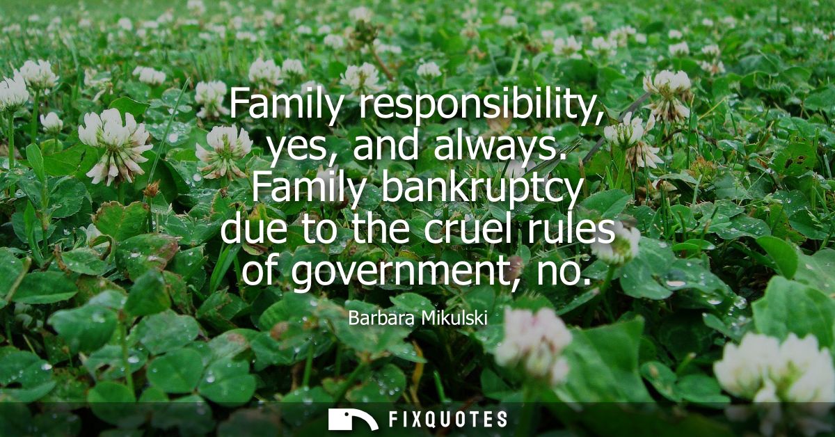 Family responsibility, yes, and always. Family bankruptcy due to the cruel rules of government, no