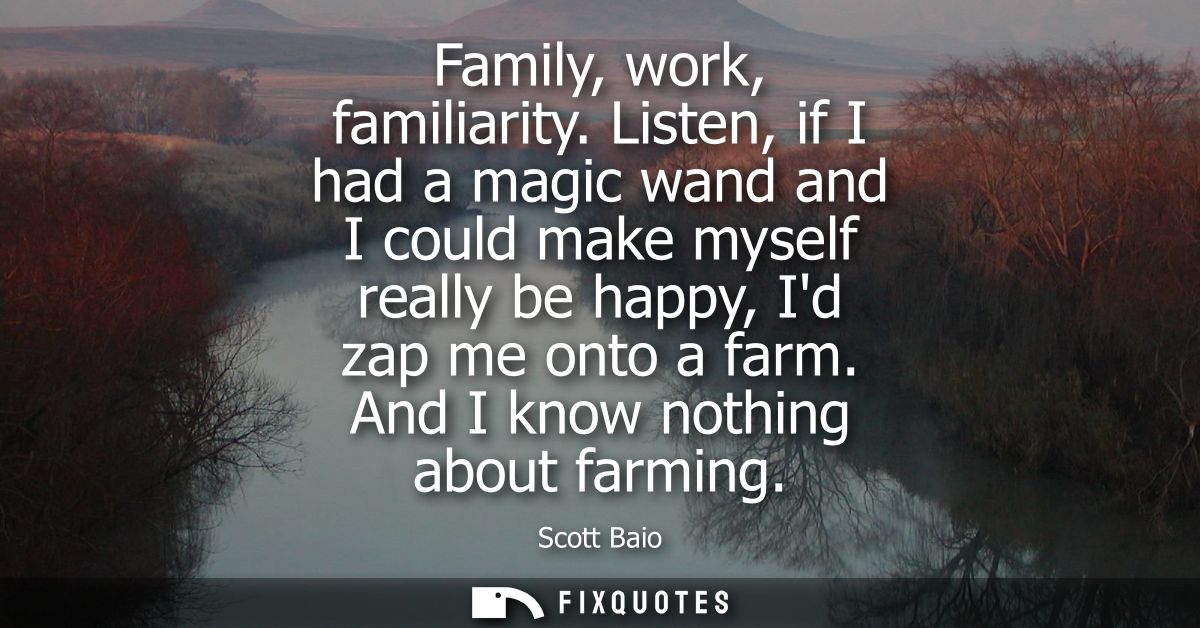 Family, work, familiarity. Listen, if I had a magic wand and I could make myself really be happy, Id zap me onto a farm.
