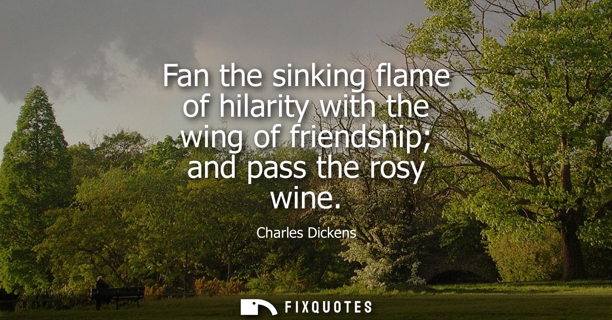 Fan the sinking flame of hilarity with the wing of friendship and pass the rosy wine