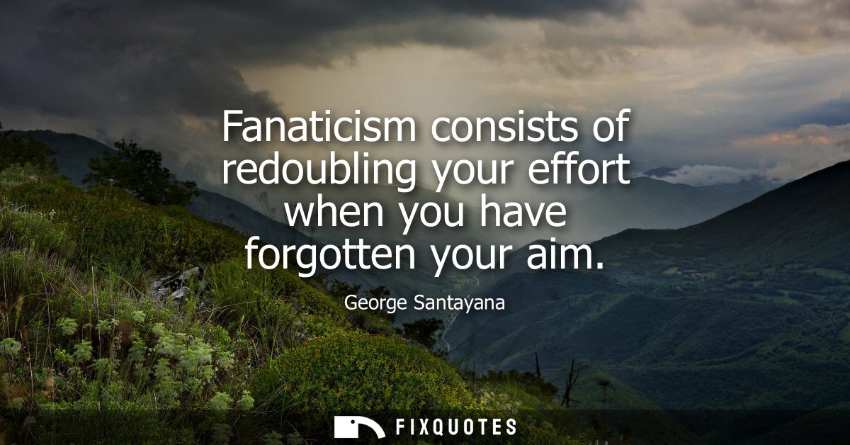 Fanaticism consists of redoubling your effort when you have forgotten your aim