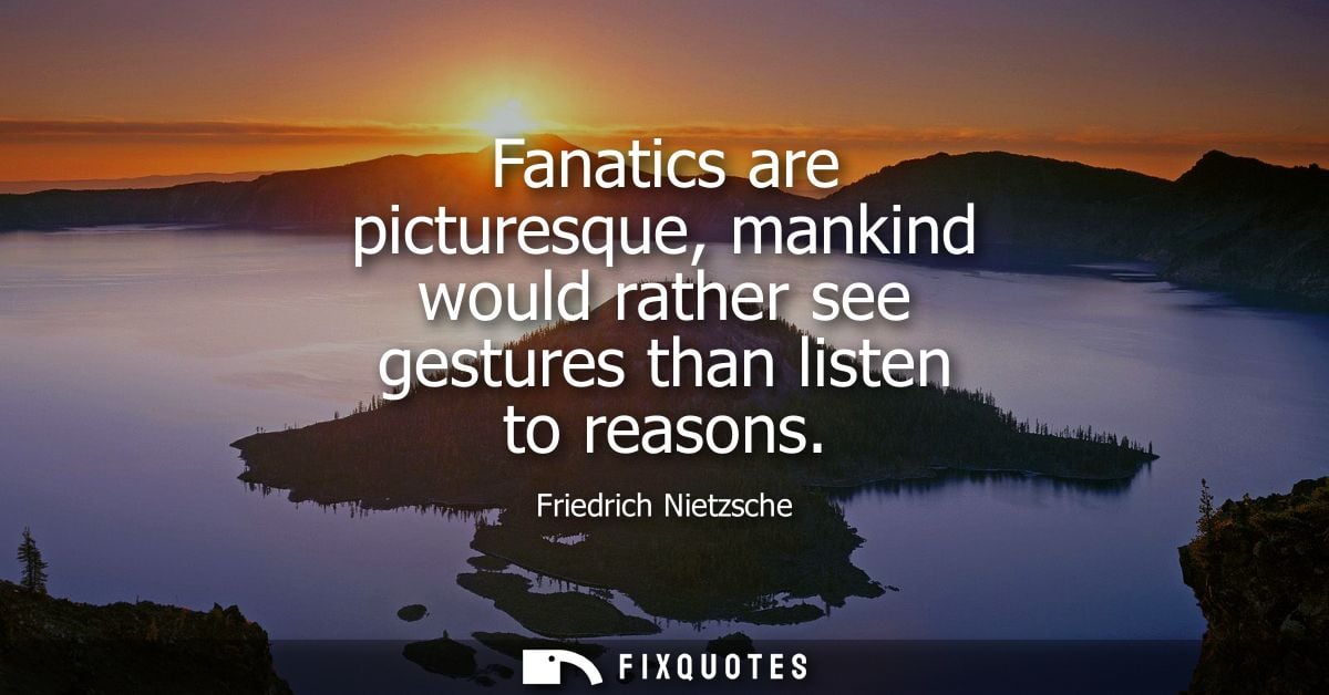 Fanatics are picturesque, mankind would rather see gestures than listen to reasons