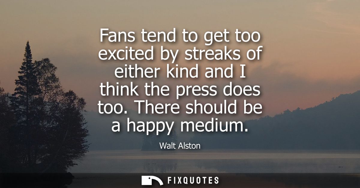 Fans tend to get too excited by streaks of either kind and I think the press does too. There should be a happy medium