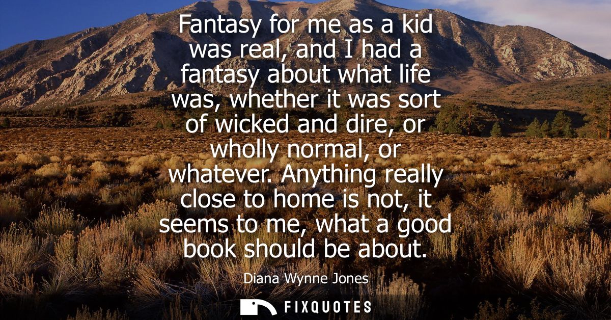 Fantasy for me as a kid was real, and I had a fantasy about what life was, whether it was sort of wicked and dire, or wh