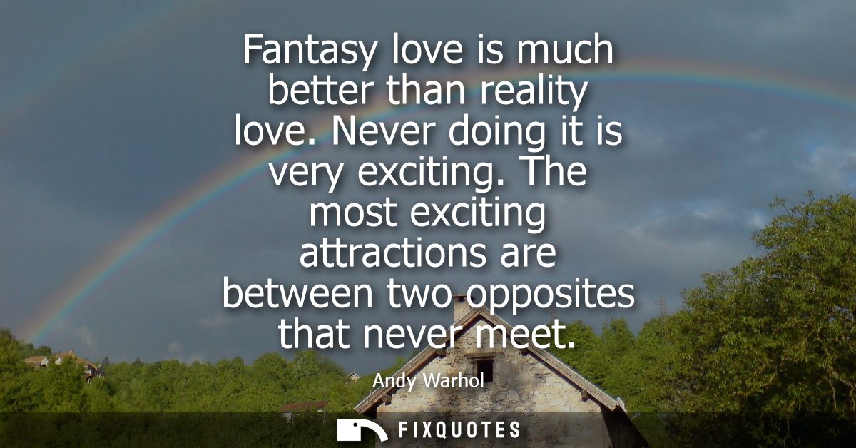 Fantasy love is much better than reality love. Never doing it is very exciting. The most exciting attractions are betwee