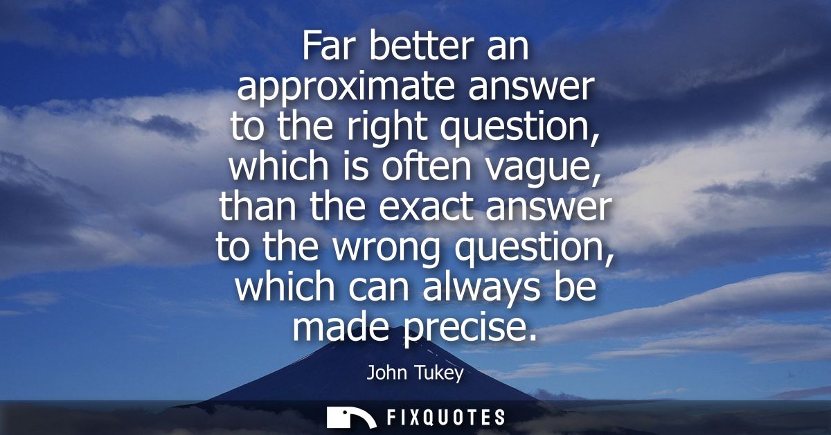 Far better an approximate answer to the right question, which is often vague, than the exact answer to the wrong questio