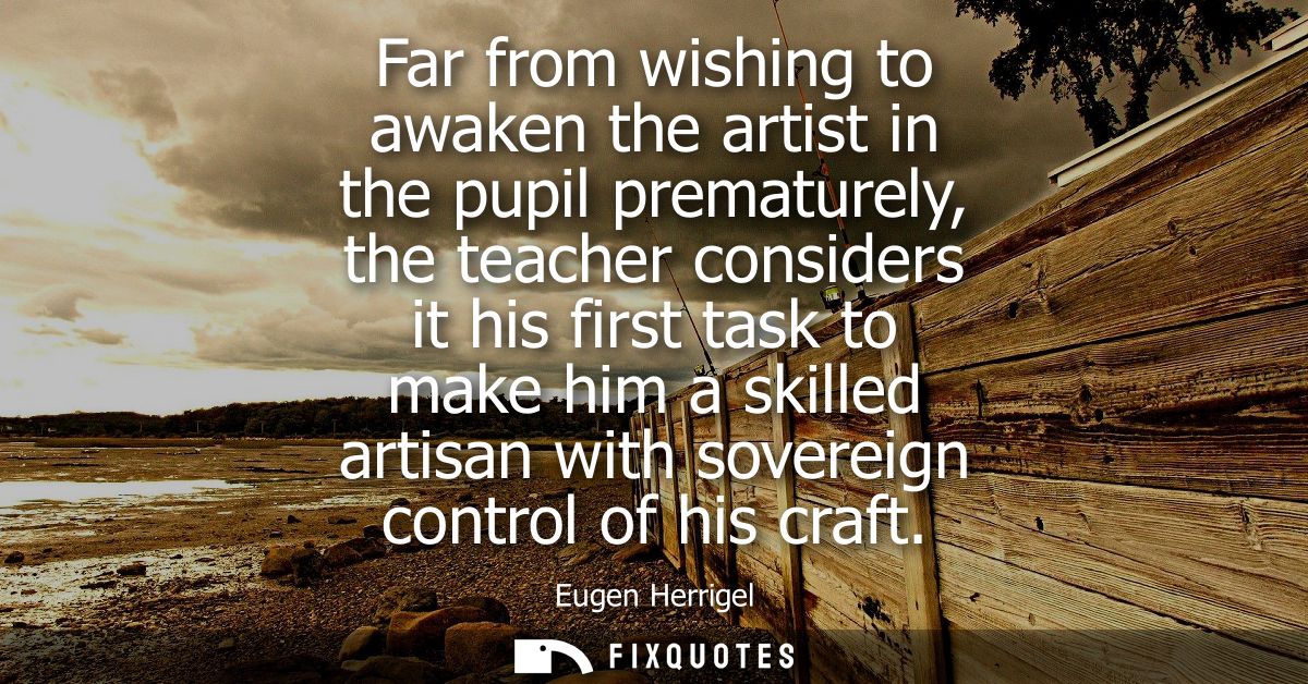 Far from wishing to awaken the artist in the pupil prematurely, the teacher considers it his first task to make him a sk