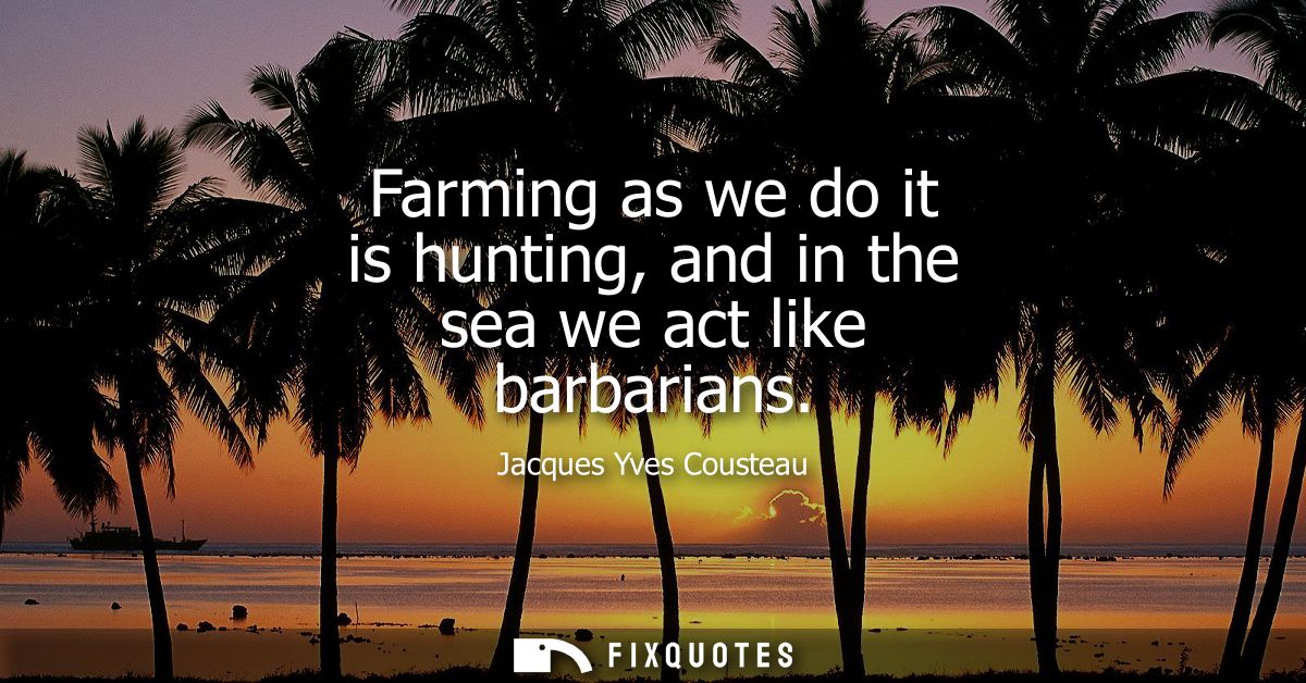 Farming as we do it is hunting, and in the sea we act like barbarians