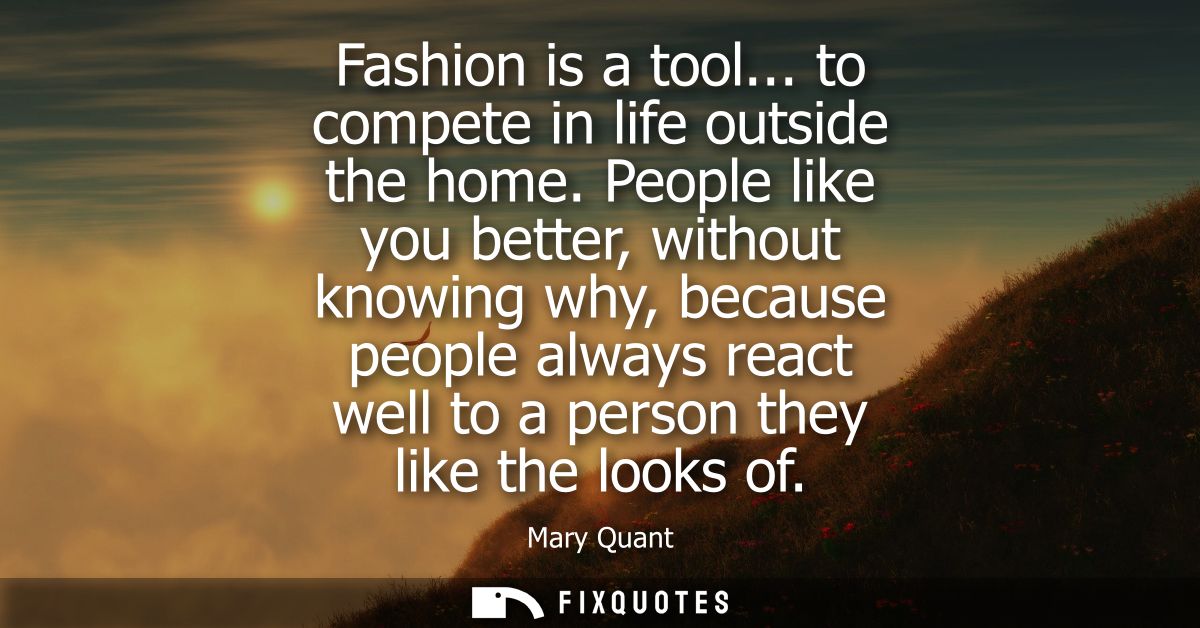 Fashion is a tool... to compete in life outside the home. People like you better, without knowing why, because people al