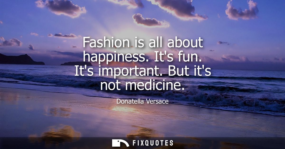 Fashion is all about happiness. Its fun. Its important. But its not medicine