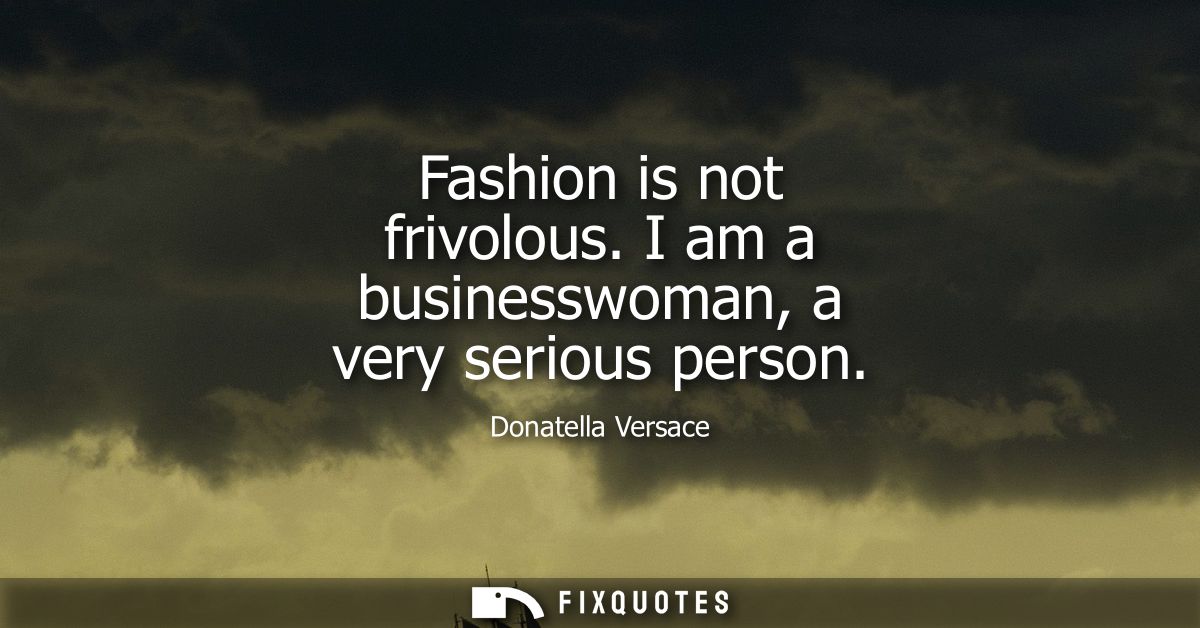 Fashion is not frivolous. I am a businesswoman, a very serious person