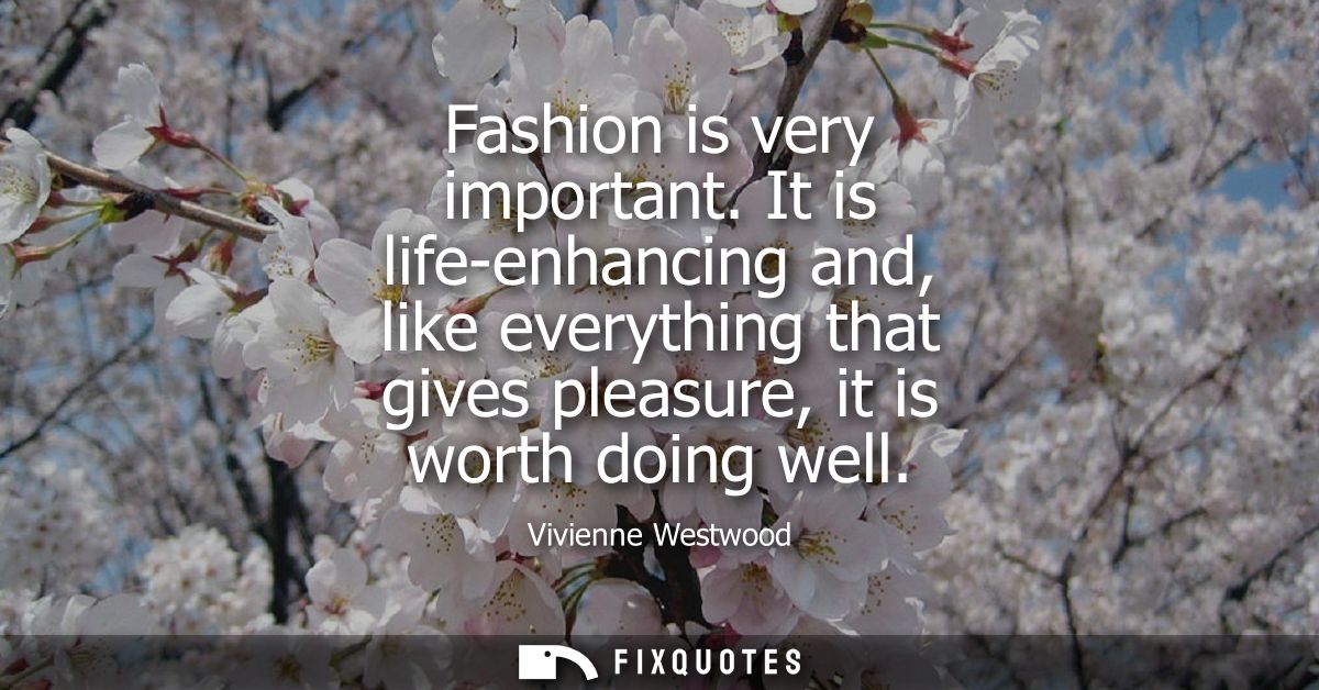 Fashion is very important. It is life-enhancing and, like everything that gives pleasure, it is worth doing well