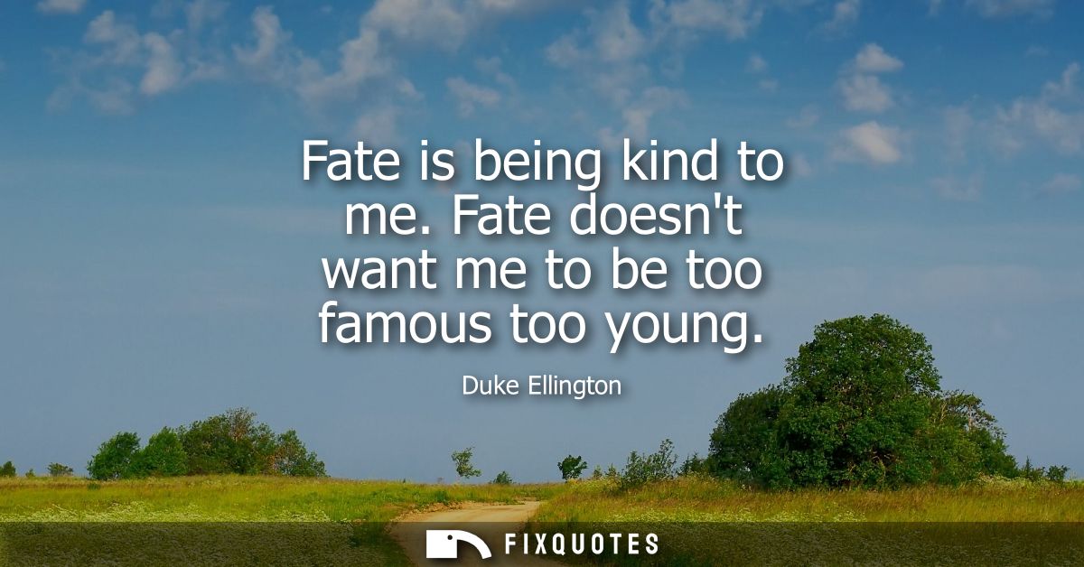 Fate is being kind to me. Fate doesnt want me to be too famous too young