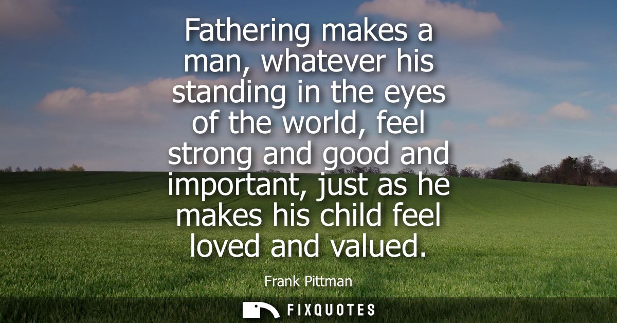 Fathering makes a man, whatever his standing in the eyes of the world, feel strong and good and important, just as he ma