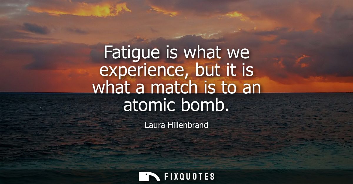 Fatigue is what we experience, but it is what a match is to an atomic bomb