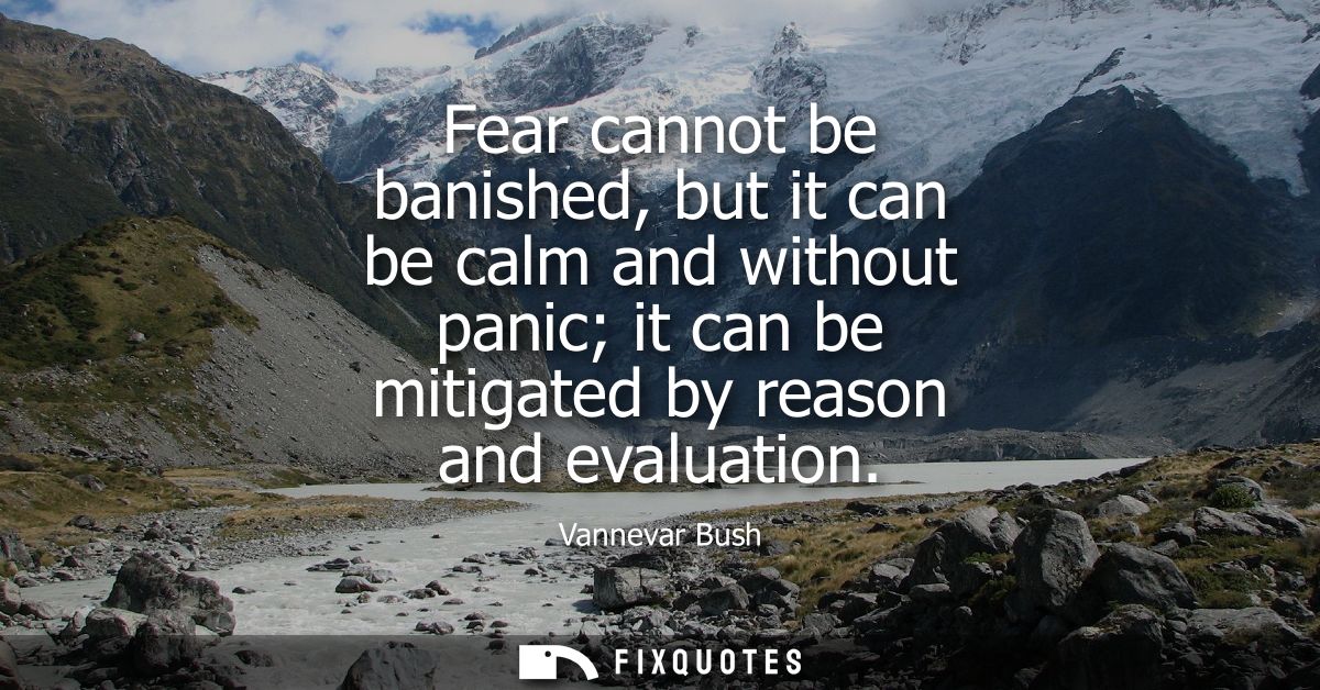 Fear cannot be banished, but it can be calm and without panic it can be mitigated by reason and evaluation