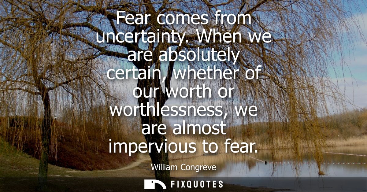 Fear comes from uncertainty. When we are absolutely certain, whether of our worth or worthlessness, we are almost imperv