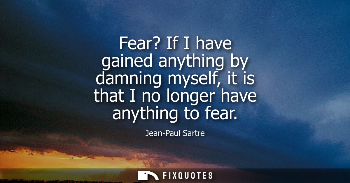 Fear? If I have gained anything by damning myself, it is that I no longer have anything to fear