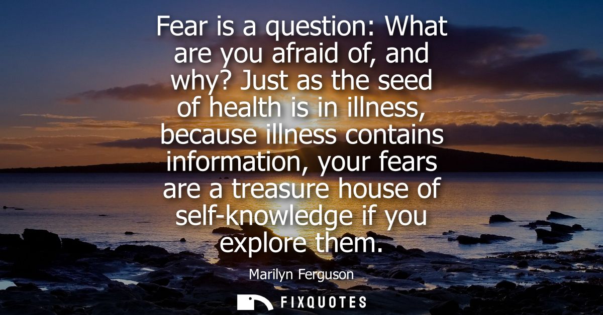 Fear is a question: What are you afraid of, and why? Just as the seed of health is in illness, because illness contains 