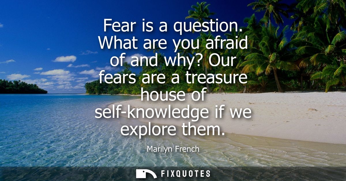 Fear is a question. What are you afraid of and why? Our fears are a treasure house of self-knowledge if we explore them
