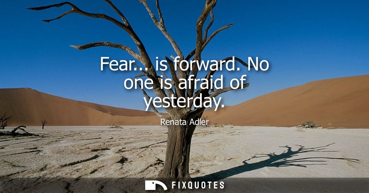 Fear... is forward. No one is afraid of yesterday