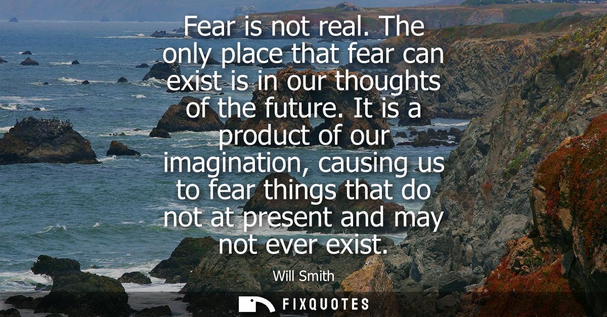 Fear is not real. The only place that fear can exist is in our thoughts of the future. It is a product of our imaginatio