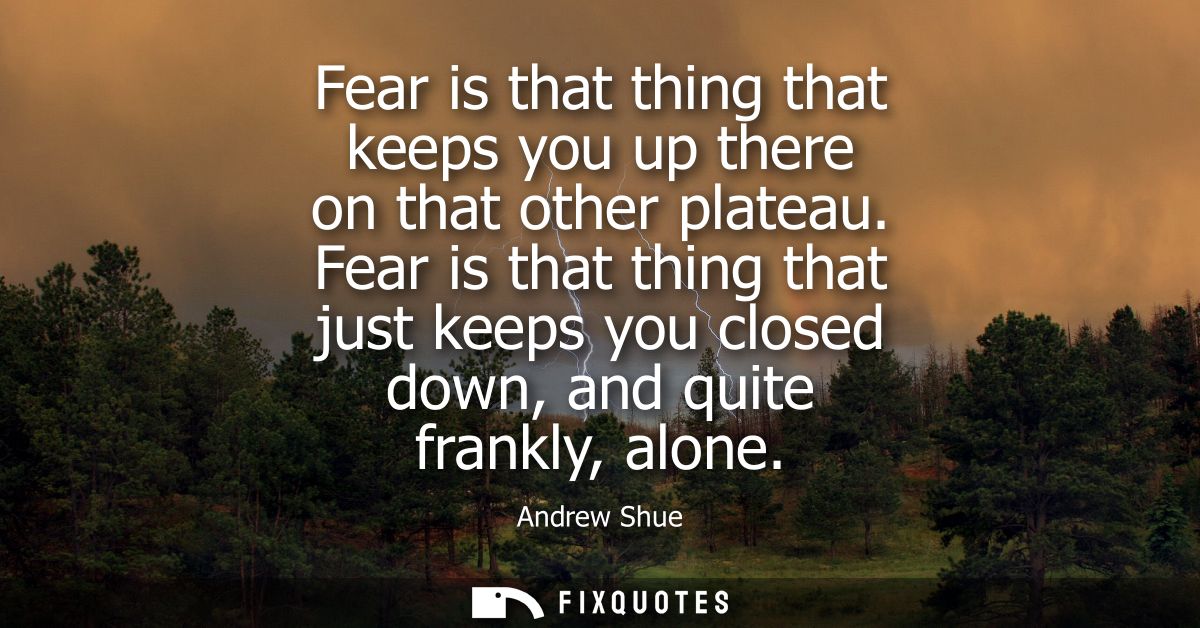 Fear is that thing that keeps you up there on that other plateau. Fear is that thing that just keeps you closed down, an