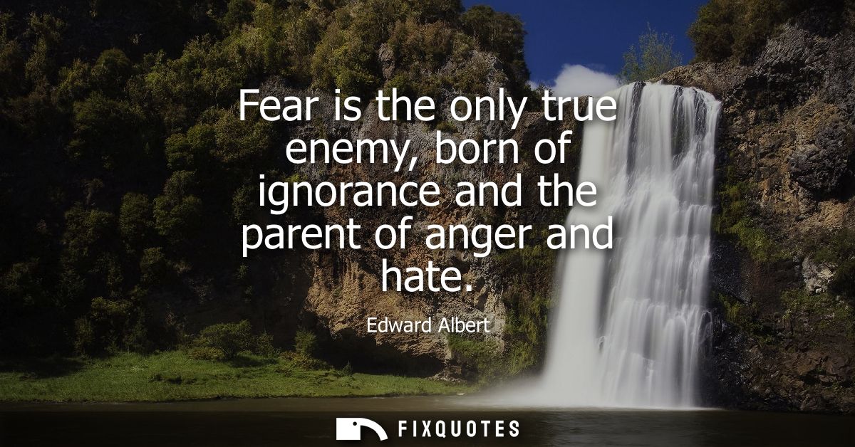 Fear is the only true enemy, born of ignorance and the parent of anger and hate
