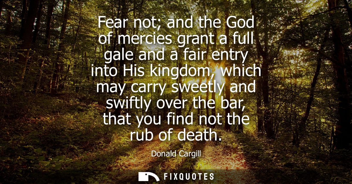 Fear not and the God of mercies grant a full gale and a fair entry into His kingdom, which may carry sweetly and swiftly