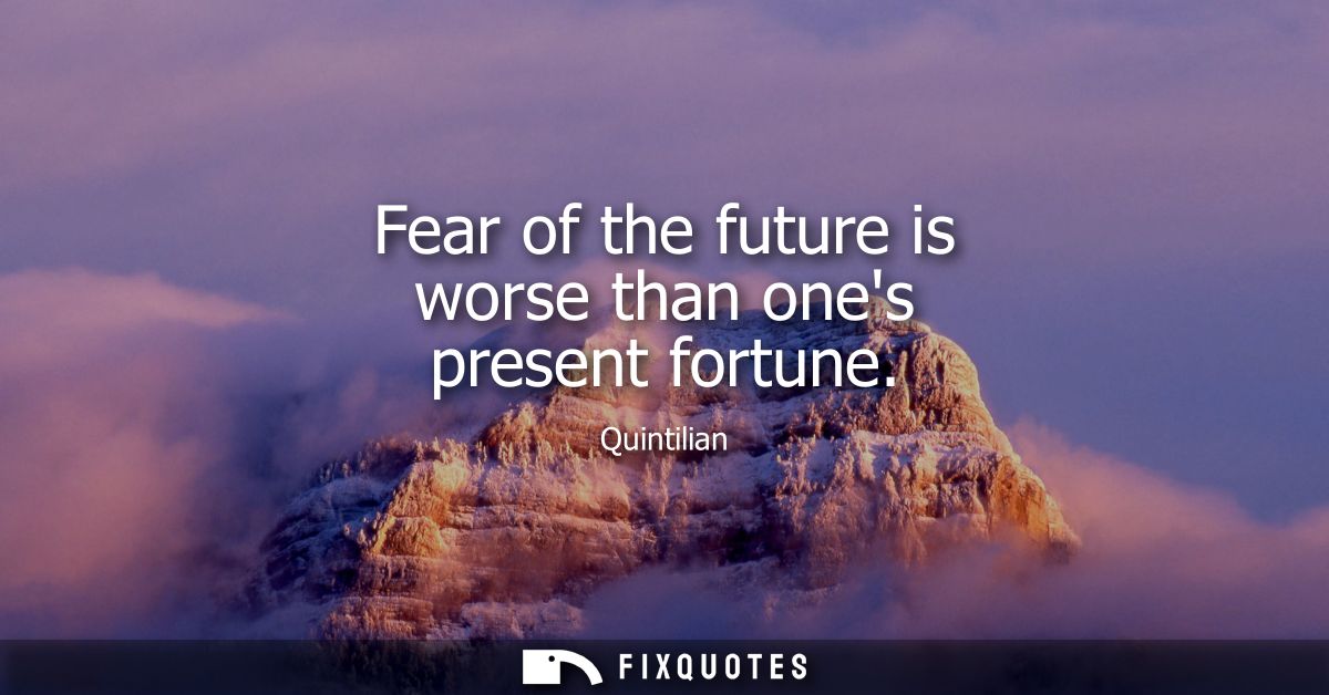 Fear of the future is worse than ones present fortune