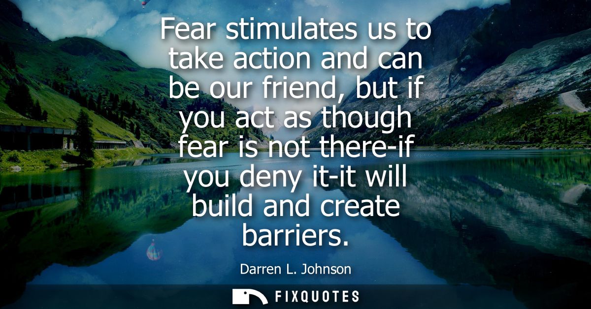 Fear stimulates us to take action and can be our friend, but if you act as though fear is not there-if you deny it-it wi
