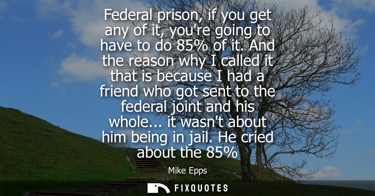 Federal prison, if you get any of it, youre going to have to do 85% of it. And the reason why I called it that is becaus