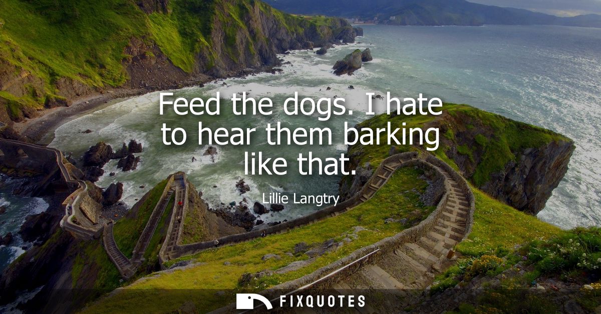 Feed the dogs. I hate to hear them barking like that