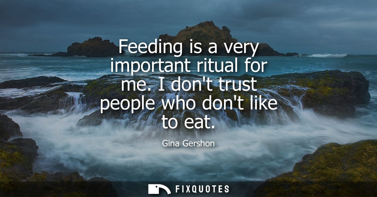 Feeding is a very important ritual for me. I dont trust people who dont like to eat