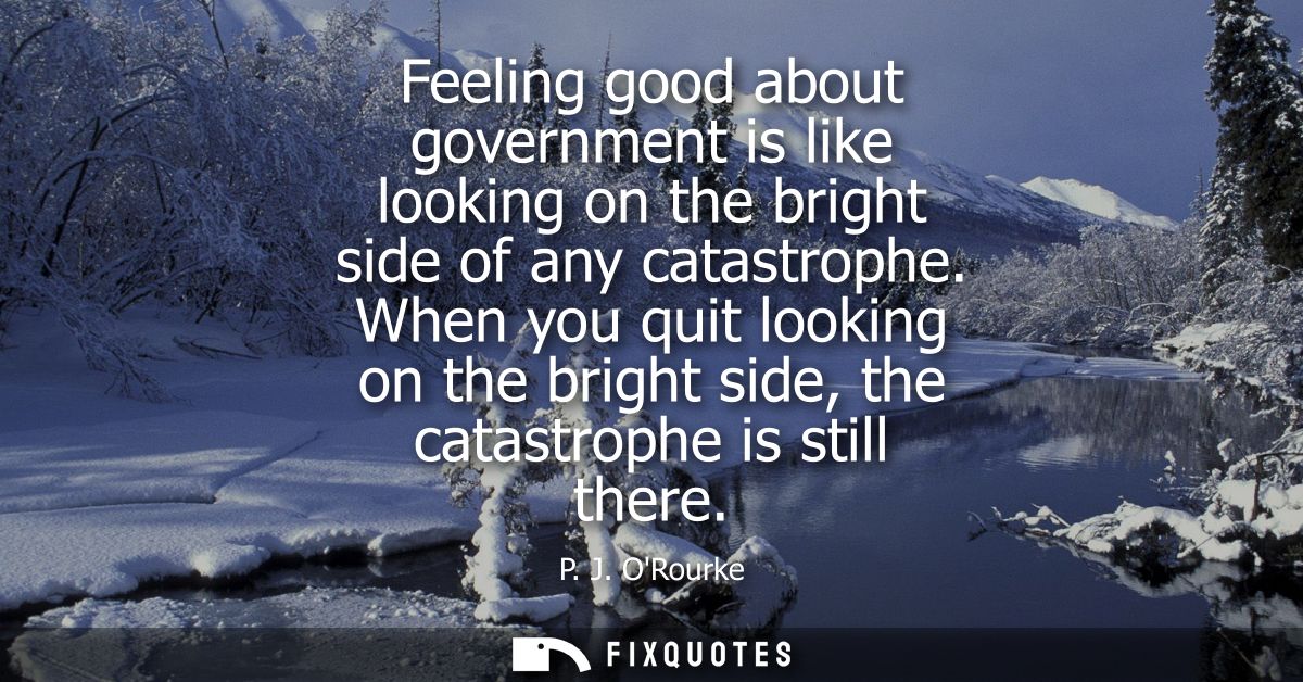 Feeling good about government is like looking on the bright side of any catastrophe. When you quit looking on the bright