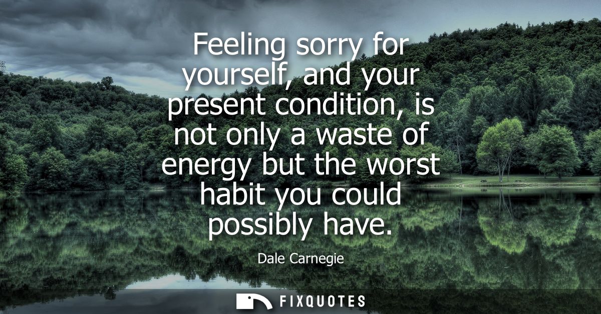 Feeling sorry for yourself, and your present condition, is not only a waste of energy but the worst habit you could poss