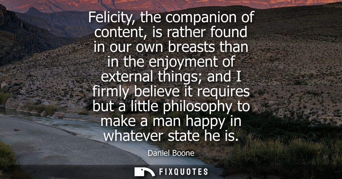 Felicity, the companion of content, is rather found in our own breasts than in the enjoyment of external things and I fi