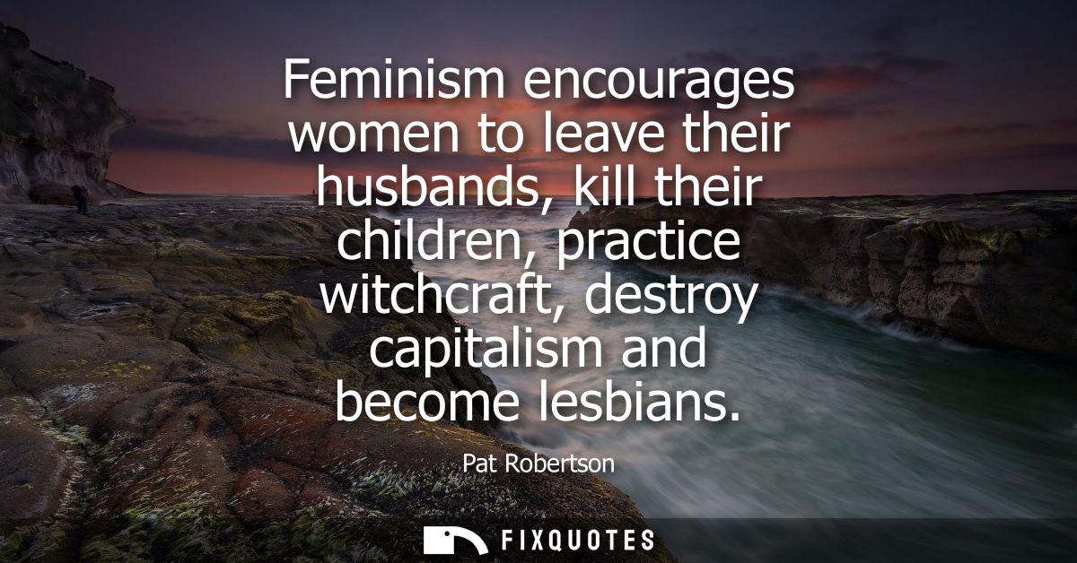 Feminism encourages women to leave their husbands, kill their children, practice witchcraft, destroy capitalism and beco