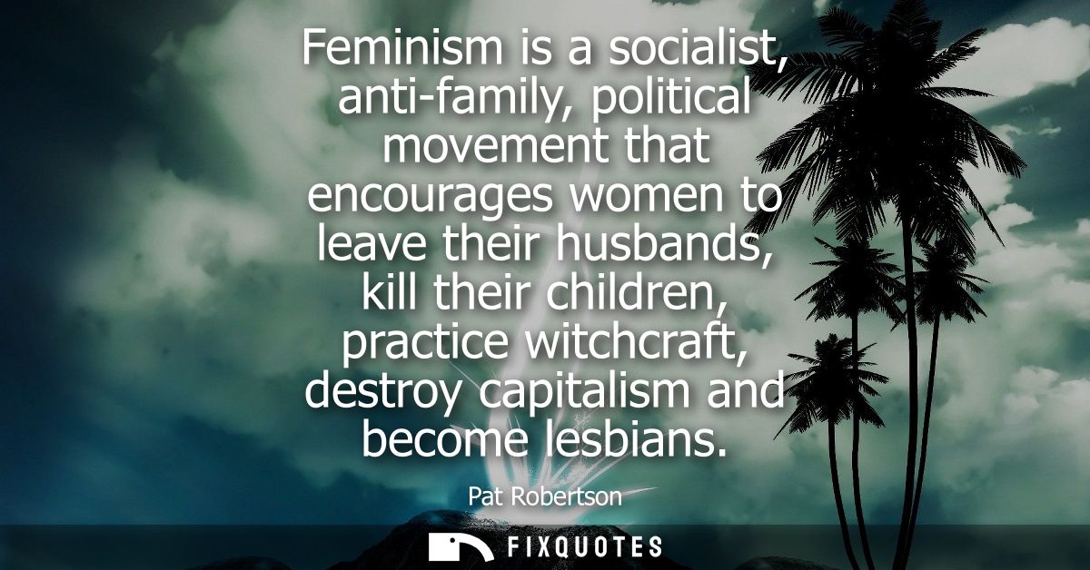 Feminism is a socialist, anti-family, political movement that encourages women to leave their husbands, kill their child