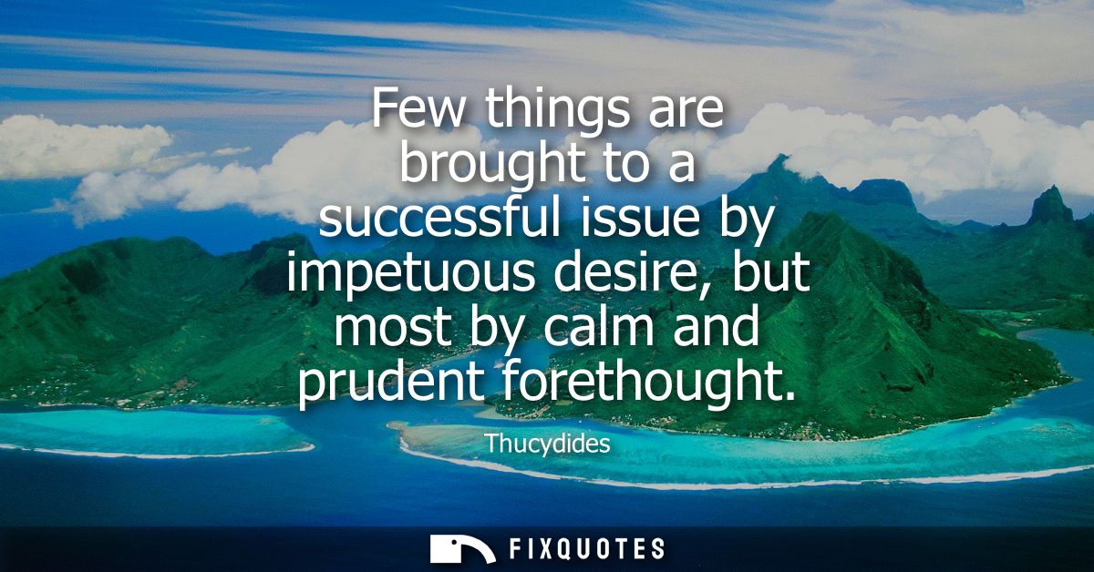 Few things are brought to a successful issue by impetuous desire, but most by calm and prudent forethought