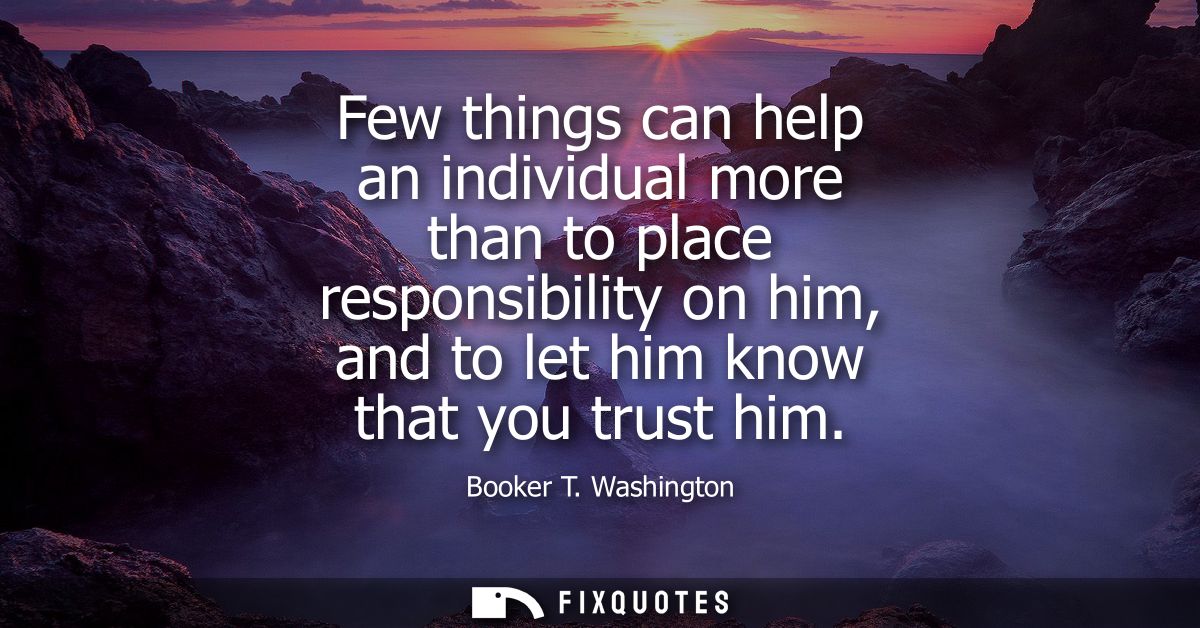 Few things can help an individual more than to place responsibility on him, and to let him know that you trust him