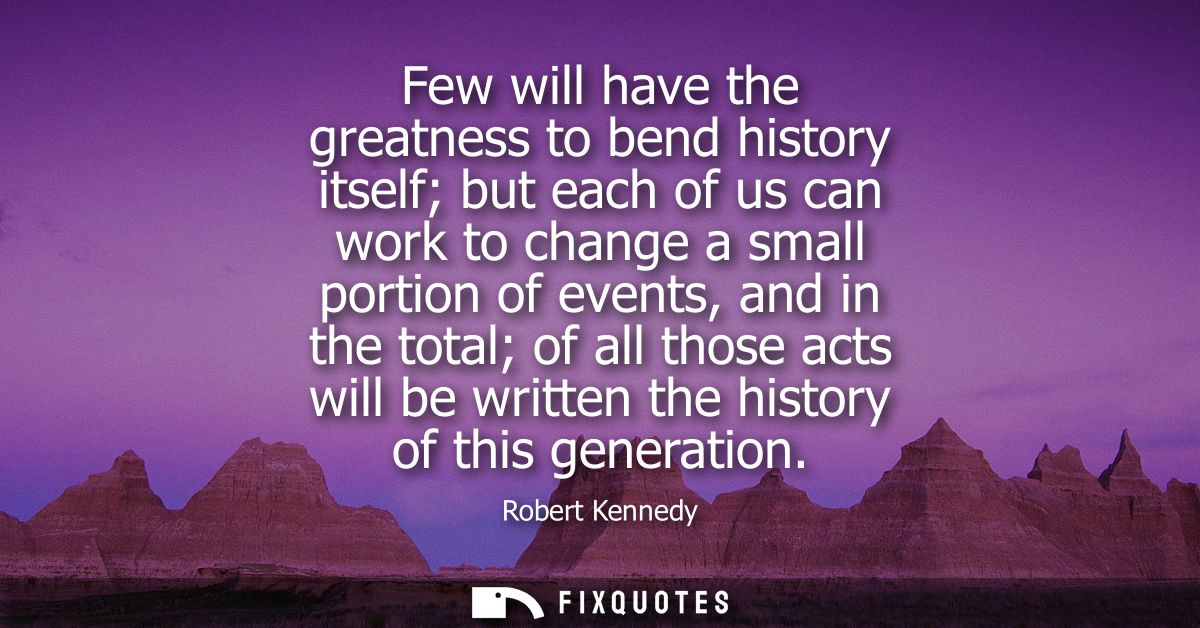 Few will have the greatness to bend history itself but each of us can work to change a small portion of events, and in t