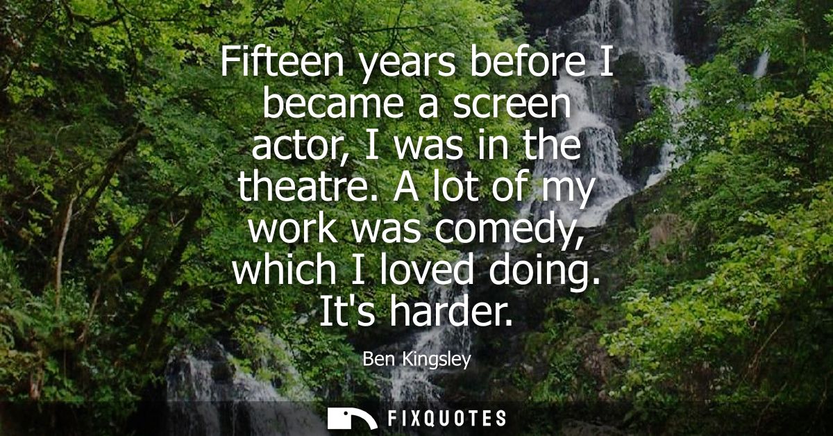 Fifteen years before I became a screen actor, I was in the theatre. A lot of my work was comedy, which I loved doing. It