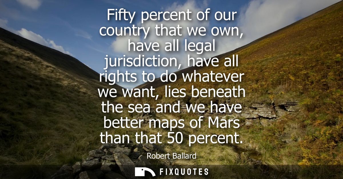 Fifty percent of our country that we own, have all legal jurisdiction, have all rights to do whatever we want, lies bene