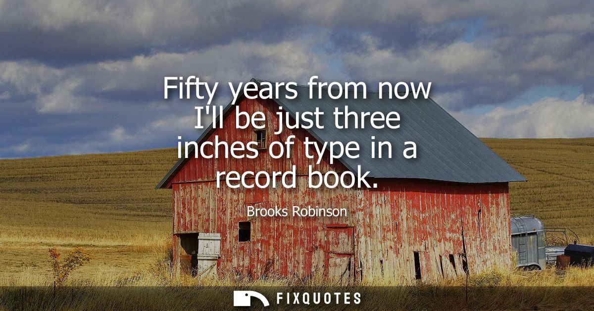 Fifty years from now Ill be just three inches of type in a record book